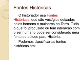 Fontes Históricas
   O historiador usa Fontes
Históricas, que são vestígios deixados
pelos homens e mulheres na Terra. Tudo
o que foi produzido ou tem interação com
o ser humano pode ser considerado uma
fonte de estudo para História.
   Podemos classificar as fontes
históricas em:
 