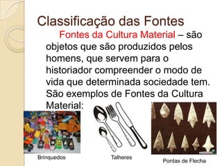 Classificação das Fontes
     Fontes da Cultura Material – são
  objetos que são produzidos pelos
  homens, que servem para o
  historiador compreender o modo de
  vida que determinada sociedade tem.
  São exemplos de Fontes da Cultura
  Material:




Brinquedos     Talheres
                          Pontas de Flecha
 