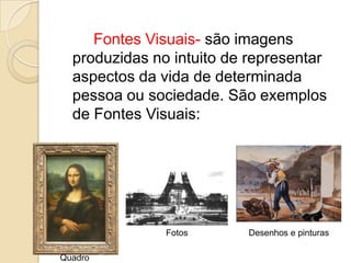 Fontes Visuais- são imagens
  produzidas no intuito de representar
  aspectos da vida de determinada
  pessoa ou sociedade. São exemplos
  de Fontes Visuais:




               Fotos      Desenhos e pinturas

Quadro
 