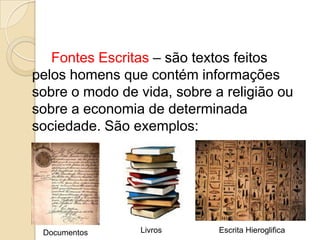 Fontes Escritas – são textos feitos
pelos homens que contém informações
sobre o modo de vida, sobre a religião ou
sobre a economia de determinada
sociedade. São exemplos:




 Documentos      Livros      Escrita Hieroglifica
 