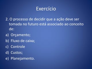 Exercício
2. O processo de decidir que a ação deve ser
tomada no futuro está associado ao conceito
de:
a) Orçamento;
b) Fluxo de caixa;
c) Controle
d) Custos;
e) Planejamento.
 