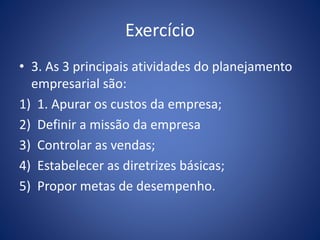 Exercício
• 3. As 3 principais atividades do planejamento
empresarial são:
1) 1. Apurar os custos da empresa;
2) Definir a missão da empresa
3) Controlar as vendas;
4) Estabelecer as diretrizes básicas;
5) Propor metas de desempenho.
 