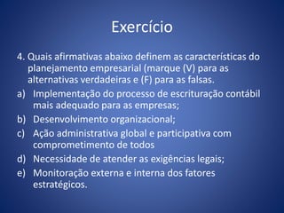 Exercício
4. Quais afirmativas abaixo definem as características do
planejamento empresarial (marque (V) para as
alternativas verdadeiras e (F) para as falsas.
a) Implementação do processo de escrituração contábil
mais adequado para as empresas;
b) Desenvolvimento organizacional;
c) Ação administrativa global e participativa com
comprometimento de todos
d) Necessidade de atender as exigências legais;
e) Monitoração externa e interna dos fatores
estratégicos.
 