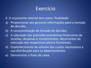 Exercício
6. O orçamento setorial tem como finalidade:
a) Proporcionar aos gestores informações para a tomada
de decisão;
b) A conscientização da tomada de decisão;
c) A valoração das previsões econômico-financeiras de
receitas, despesas e investimentos, decorrentes da
execução dos respectivos planos funcionais;
d) Estabelecimento do volume dos custos necessários e
sua distribuição para os departamentos.
e) Demonstrar o fluxo de caixa.
 
