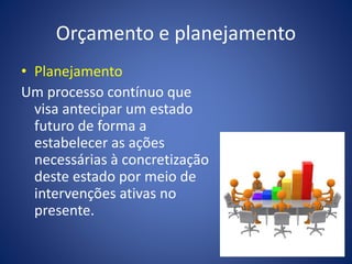 Orçamento e planejamento
• Planejamento
Um processo contínuo que
visa antecipar um estado
futuro de forma a
estabelecer as ações
necessárias à concretização
deste estado por meio de
intervenções ativas no
presente.
 
