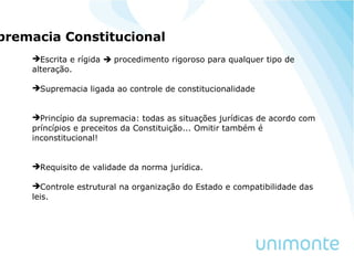premacia Constitucional
Escrita e rígida  procedimento rigoroso para qualquer tipo de
alteração.
Supremacia ligada ao controle de constitucionalidade
Princípio da supremacia: todas as situações jurídicas de acordo com
príncípios e preceitos da Constituição... Omitir também é
inconstitucional!
Requisito de validade da norma jurídica.
Controle estrutural na organização do Estado e compatibilidade das
leis.
 