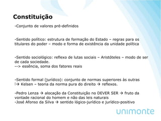 Constituição
-Conjunto de valores pré-definidos
-Sentido político: estrutura de formação do Estado – regras para os
titulares do poder – modo e forma de existência da unidade política
-Sentido sociológico: reflexo de lutas sociais – Aristóteles – modo de ser
de cada sociedade.
--> essência, soma dos fatores reais
-Sentido formal (jurídico): conjunto de normas superiores às outras
 Kelsen – teoria da norma pura do direito  reflexos.
-Pedro Lenza  alocação da Constituição no DEVER SER  fruto da
vontade racional do homem e não das leis naturais
-José Afonso da Silva  sentido lógico-jurídico e jurídico-positivo
 