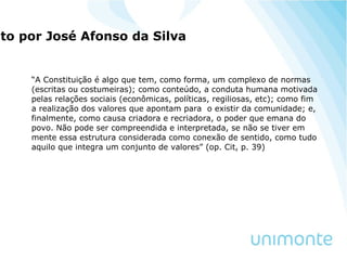 ito por José Afonso da Silva
“A Constituição é algo que tem, como forma, um complexo de normas
(escritas ou costumeiras); como conteúdo, a conduta humana motivada
pelas relações sociais (econômicas, políticas, regiliosas, etc); como fim
a realização dos valores que apontam para o existir da comunidade; e,
finalmente, como causa criadora e recriadora, o poder que emana do
povo. Não pode ser compreendida e interpretada, se não se tiver em
mente essa estrutura considerada como conexão de sentido, como tudo
aquilo que integra um conjunto de valores” (op. Cit, p. 39)
 