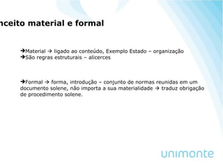 nceito material e formal
Material  ligado ao conteúdo, Exemplo Estado – organização
São regras estruturais – alicerces
Formal  forma, introdução – conjunto de normas reunidas em um
documento solene, não importa a sua materialidade  traduz obrigação
de procedimento solene.
 