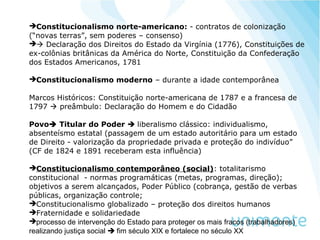 Constitucionalismo norte-americano: - contratos de colonização
(“novas terras”, sem poderes – consenso)
 Declaração dos Direitos do Estado da Virgínia (1776), Constituições de
ex-colônias britânicas da América do Norte, Constituição da Confederação
dos Estados Americanos, 1781
Constitucionalismo moderno – durante a idade contemporânea
Marcos Históricos: Constituição norte-americana de 1787 e a francesa de
1797  preâmbulo: Declaração do Homem e do Cidadão
Povo Titular do Poder  liberalismo clássico: individualismo,
absenteísmo estatal (passagem de um estado autoritário para um estado
de Direito - valorização da propriedade privada e proteção do indivíduo”
(CF de 1824 e 1891 receberam esta influência)
Constitucionalismo contemporâneo (social): totalitarismo
constitucional - normas programáticas (metas, programas, direção);
objetivos a serem alcançados, Poder Público (cobrança, gestão de verbas
públicas, organização controle;
Constitucionalismo globalizado – proteção dos direitos humanos
Fraternidade e solidariedade
processo de intervenção do Estado para proteger os mais fracos (trabalhadores)
realizando justiça social  fim século XIX e fortalece no século XX
 