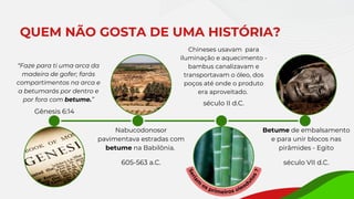 Nabucodonosor
pavimentava estradas com
betume na Babilônia.
QUEM NÃO GOSTA DE UMA HISTÓRIA?
605-563 a.C.
Betume de embalsamento
e para unir blocos nas
pirâmides - Egito
século VII d.C.
“Faze para ti uma arca da
madeira de gofer; farás
compartimentos na arca e
a betumarás por dentro e
por fora com betume.”
Gênesis 6:14
Chineses usavam para
iluminação e aquecimento -
bambus canalizavam e
transportavam o óleo, dos
poços até onde o produto
era aproveitado.
S
e
r
i
a
m
os primeiros oleod
u
t
o
s
?
século II d.C.
 