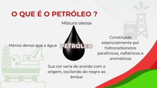 PETRÓLEO
PETRÓLEO
Mistura oleosa
Sua cor varia de acordo com a
origem, oscilando do negro ao
âmbar
Menos denso que a água
Constituída
essencialmente por
hidrocarbonetos
parafínicos, naftênicos e
aromáticos
O QUE É O PETRÓLEO ?
 