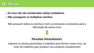 o Os vírus não são considerados células verdadeiras
o Não conseguem se multiplicar sozinhos
Parasitas intracelulares
Não possuem todas as enzimas e nem as estruturas necessárias para a
fabricação de outros vírus
Induzem as células parasitadas a trabalhas para formar novos vírus, ao
invés de trabalhar para produzir seus próprios componentes
 