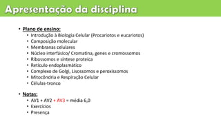 • Plano de ensino:
• Introdução à Biologia Celular (Procariotos e eucariotos)
• Composição molecular
• Membranas celulares
• Núcleo interfásico/ Cromatina, genes e cromossomos
• Ribossomos e síntese proteica
• Retículo endoplasmático
• Complexo de Golgi, Lisossomos e peroxissomos
• Mitocôndria e Respiração Celular
• Células-tronco
• Notas:
• AV1 + AV2 + AV3 = média 6,0
• Exercícios
• Presença
 