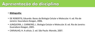 • Bibliografia:
• DE ROBERTIS, Eduardo. Bases da Biologia Celular e Molecular. 4. ed. Rio de
Janeiro: Gaunabara Koogan, 2006.
• JUNQUEIRA, J. CARNEIRO, L. Biologia Celular e Molecular. 8. ed. Rio de Janeiro:
Guanabara Koogan, 2005.
• CARVALHO, H. A célula. 2. ed. São Paulo: Manole, 2007.
 
