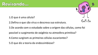 1.O que é uma célula?
2.Defina o que são vírus e descreva sua estrutura.
3.De acordo com o estudado sobre a origem das células, como foi
possível o surgimento de oxigênio na atmosfera primitiva?
4.Como surgiram as primeiras células eucariontes?
5.O que diz a teoria da endossimbiose?
Cell-fie
 