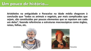 Aristóteles na antiguidade e Paracelso na idade média chegaram à
conclusão que “todos os animais e vegetais, por mais complicados que
sejam, são constituídos por poucos elementos que se repetem em cada
um deles”, fazendo referências a estruturas macroscópicas como órgãos,
raízes, folhas, etc.
Aristóteles Paracelso
 
