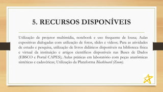5. RECURSOS DISPONÍVEIS
Utilização de projetor multimídia, notebook e uso frequente de lousa; Aulas
expositivas dialogadas com utilização de fotos, slides e vídeos; Para as atividades
de estudo e pesquisa, utilização de livros didáticos disponíveis na biblioteca física
e virtual da instituição e artigos científicos disponíveis nas Bases de Dados
(EBSCO e Portal CAPES); Aulas práticas em laboratório com peças anatômicas
sintéticas e cadavéricas; Utilização da Plataforma Blackboard (Zoom).
 