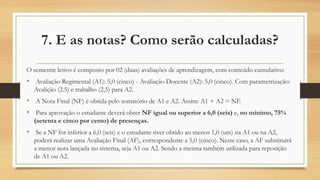 O semestre letivo é composto por 02 (duas) avaliações de aprendizagem, com conteúdo cumulativo:
• Avaliação Regimental (A1): 5,0 (cinco) - Avaliação Docente (A2): 5,0 (cinco). Com parametrização:
Avalição (2.5) e trabalho (2,5) para A2.
• A Nota Final (NF) é obtida pelo somatório de A1 e A2. Assim: A1 + A2 = NF.
• Para aprovação o estudante deverá obter NF igual ou superior a 6,0 (seis) e, no mínimo, 75%
(setenta e cinco por cento) de presenças.
• Se a NF for inferior a 6,0 (seis) e o estudante tiver obtido ao menos 1,0 (um) na A1 ou na A2,
poderá realizar uma Avaliação Final (AF), correspondente a 5,0 (cinco). Neste caso, a AF substituirá
a menor nota lançada no sistema, seja A1 ou A2. Sendo a mesma também utilizada para reposição
de A1 ou A2.
7. E as notas? Como serão calculadas?
 