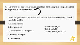 A1 - A prova teórica terá quinze questões com a seguinte organização:
12 objetivas e 3 dissertativas.
• Estilo de questões das avaliações do Curso de Medicina Veterinária UNIPÊ
(estilo ENADE):
Dissertativas: 0,75
Objetivas: 0,23
Valor da Avaliação A1: 5,0
2. Interpretação;
3. Complementação Simples;
4. Resposta múltipla.
5. Dissertativa.
1. Asserção razão
 