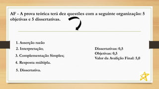 AF - A prova teórica terá dez questões com a seguinte organização: 5
objetivas e 5 dissertativas.
Dissertativas: 0,5
Objetivas: 0,5
Valor da Avalição Final: 5,0
1. Asserção razão
2. Interpretação;
3. Complementação Simples;
4. Resposta múltipla.
5. Dissertativa.
 