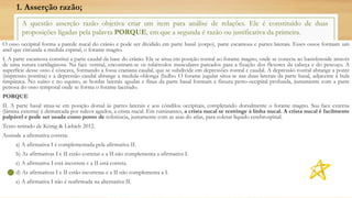 A questão asserção razão objetiva criar um item para análise de relações. Ele é constituído de duas
proposições ligadas pela palavra PORQUE, em que a segunda é razão ou justificativa da primeira.
O osso occipital forma a parede nucal do crânio e pode ser dividido em parte basal (corpo), parte escamosa e partes laterais. Esses ossos formam um
anel que circunda a medula espinal, o forame magno.
I. A parte escamosa constitui a parte caudal da base do crânio. Ela se situa em posição rostral ao forame magno, onde se conecta ao basisfenoide através
de uma sutura cartilaginosa. Na face ventral, encontram-se os tubérculos musculares pareados para a fixação dos flexores da cabeça e do pescoço. A
superfície desse osso é côncava, formando a fossa craniana caudal, que se subdivide em depressões rostral e caudal. A depressão rostral abrange a ponte
(impressio pontina) e a depressão caudal abrange a medula oblonga (bulbo. O forame jugular situa-se nas duas laterais da parte basal, adjacente à bula
timpânica. No suíno e no equino, as bordas laterais agudas e finas da parte basal formam a fissura petro-occipital profunda, juntamente com a parte
petrosa do osso temporal onde se forma o forame lacerado.
PORQUE
II. A parte basal situa-se em posição dorsal às partes laterais e aos côndilos occipitais, completando dorsalmente o forame magno. Sua face externa
(lâmina externa) é demarcada por sulcos agudos, a crista nucal. Em ruminantes, a crista nucal se restringe à linha nucal. A crista nucal é facilmente
palpável e pode ser usada como ponto de referência, juntamente com as asas do atlas, para coletar líquido cerebrospinal.
Texto retirado de König & Liebich 2012.
Assinale a afirmativa correta:
a) A afirmativa I é complementada pela afirmativa II.
b) As afirmativas I e II estão corretas e a II não complementa a afirmativa I.
c) A afirmativa I está incorreta e a II está correta.
d) As afirmativas I e II estão incorretas e a II não complementa a I.
e) A afirmativa I não é reafirmada na alternativa II.
1. Asserção razão;
 