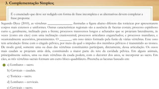 É o enunciado que deve ser redigido em forma de frase incompleta e as alternativas devem completar a
frase proposta:
Segundo Dyce (2010), as vértebras _______________ ilustradas a figura abaixo diferem das torácicas por apresentarem
corpos mais extensos e uniformes. Outras características regionais são a ausência de facetas costais; processo espinhoso
curto e, geralmente, inclinado para a frente; processos transversos longos e achatados que se projetam lateralmente, às
vezes (como em cães) com uma inclinação cranioventral; processos articulares enganchados; e processos mamilares, e
ocasionalmente acessórios, proeminentes. O _______, um osso único formado pela fusão de várias vértebras. Esse osso
tem articulação firme com o cíngulo pélvico, por meio da qual o impulso dos membros pélvicos é transmitido ao tronco.
De modo geral, somente uma ou duas das vértebras constituintes participam, diretamente, dessa articulação. Os ossos
mais caudais se projetam atrás dela, constituindo a maior parte do teto da cavidade pélvica. Em alguns animais,
principalmente suínos, uma ou mais vértebras da cauda podem, com o decorrer dos anos, se incorporar ao sacro. Em
cães, as três vértebras sacrais formam um curto bloco quadrilátero. Preencha as lacunas baseado em:
a) Lombares – sacro.
b) Cervicais – caudais.
c) Torácica – sacro.
d) Lombares – cervicais.
e) Cervicais – sacro.
3. Complementação Simples;
 