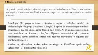 A questão possui múltiplas afirmativas para serem analisadas como falsa ou verdadeira e
em seguida o estudante escolherá a alternativa que corresponde ao resultado da análise
efetuada.
4. Resposta múltipla.
Artrologia (do grego arthron = junção e logos = coleção, estudo) ou
sindesmologia (do grego syndesmós = junção) é a parte da anatomia que estuda as
articulações, que são uniões entre dois ou mais ossos. As articulações apresentam
uma variedade de formas e funções. Algumas articulações não possuem
movimentos; outras permitem apenas um pequeno movimento e algumas são
amplamente móveis.
Analise as afirmativas abaixo sobre Artrologia e identifique quais estão
verdadeiras (V) e quais estão falsas (F):
 
