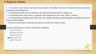 4. Resposta múltipla.
( ) Os meniscos são estruturas presentes na articulação femorotibial, uma das articulações presentes na grande
articulação femorotibiopatelar.
( ) A articulação presente entre os metatarsos são articulações denominadas de sindesmose.
( ) A articulação úmero-radio-ulnar é a coaptação (aproximação) dos ossos radio, fíbula e calcâneo.
( ) As características histológicas do tecido ósseo são: células musculares, células alongadas e presença de canal de
Havers e canal medular.
( ) Os discos intervertebrais estão presentes apenas na união das vértebras sacrais.
Assinale a alternativa que indica as afirmativas verdadeiras:
a) V, V, V, V e F.
b) V, F, F, F, F e F.
c) F, V, V, V e V.
d) V, V, F, F e F.
e) F, V, V, F e V.
 