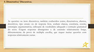 As questões ou itens discursivos, também conhecidos como, dissertativos, abertos,
descritivos, tipo ensaio ou de resposta livre, avaliam clareza, coerência, coesão,
estratégias argumentativas, utilização de vocabulário adequado e correção gramatical
do texto. Exigem respostas abrangentes e de extensão relativamente longa,
diferentemente da prova de múltipla escolha, que requer muitas questões com
respostas relativamente curtas.
5. Dissertativa/ Discursivas.
 