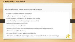 Os itens discursivos servem para que o estudante possa:
– explicar e solucionar problemas apresentados;
– aplicar o que aprendeu em situações novas;
– fazer comparações ou classificações de dados e informações;
– estabelecer relações entre fatos e princípios (causa e efeito);
– analisar a propriedade das afirmações;
– analisar o valor dos procedimentos;
– assumir posição favorável ou contrária a alguma conduta e sua devida argumentação;
– demonstrar capacidade de síntese;
– formular conclusões a partir de elementos fornecidos;
– demonstrar capacidade de organizar, por escrito, as ideias trabalhadas de modo coerente e lógico.
5. Dissertativa/ Discursivas.
 