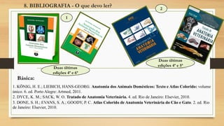 1. KÖNIG, H. E.; LIEBICH, HANS-GEORG. Anatomia dos Animais Domésticos: Texto e Atlas Colorido: volume
único. 6. ed. Porto Alegre: Artmed, 2011.
2. DYCE, K. M.; SACK, W. O. Tratado de Anatomia Veterinária. 4. ed. Rio de Janeiro: Elsevier, 2010.
3. DONE, S. H.; EVANS, S. A.; GOODY, P. C. Atlas Colorido de Anatomia Veterinária do Cão e Gato. 2. ed. Rio
de Janeiro: Elsevier, 2010.
1
2
8. BIBLIOGRAFIA - O que devo ler?
Básica:
Duas últimas
edições 4ª e 5ª
Duas últimas
edições 4ª e 6ª
 