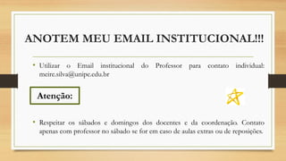 ANOTEM MEU EMAIL INSTITUCIONAL!!!
• Utilizar o Email institucional do Professor para contato individual:
meire.silva@unipe.edu.br
• Respeitar os sábados e domingos dos docentes e da coordenação. Contato
apenas com professor no sábado se for em caso de aulas extras ou de reposições.
Atenção:
 
