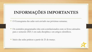 INFORMAÇÕES IMPORTANTES
• O Cronograma das aulas será enviado nas próximas semanas;
• Os contúdos programados irão está correlacionados com os livros adotados
para o semestre 2021.1 em cada disciplina e em artigos ciêntificos.
• Inicio das aulas práticas a partir de 21 de março.
 