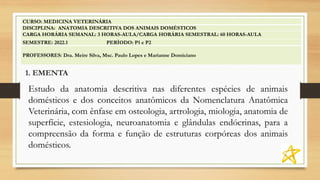 1. EMENTA
CURSO: MEDICINA VETERINÁRIA
DISCIPLINA: ANATOMIA DESCRITIVA DOS ANIMAIS DOMÉSTICOS
CARGA HORÁRIA SEMANAL: 3 HORAS-AULA/CARGA HORÁRIA SEMESTRAL: 60 HORAS-AULA
SEMESTRE: 2022.1 PERÍODO: P1 e P2
PROFESSORES: Dra. Meire Silva, Msc. Paulo Lopes e Marianne Domiciano
Estudo da anatomia descritiva nas diferentes espécies de animais
domésticos e dos conceitos anatômicos da Nomenclatura Anatômica
Veterinária, com ênfase em osteologia, artrologia, miologia, anatomia de
superfície, estesiologia, neuroanatomia e glândulas endócrinas, para a
compreensão da forma e função de estruturas corpóreas dos animais
domésticos.
 