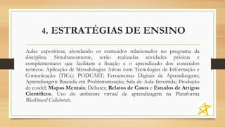 4. ESTRATÉGIAS DE ENSINO
Aulas expositivas, abordando os conteúdos relacionados no programa da
disciplina. Simultaneamente, serão realizadas atividades práticas e
complementares que facilitam a fixação e o aprendizado dos conteúdos
teóricos. Aplicação de Metodologias Ativas com Tecnologias de Informação e
Comunicação (TICs): PODCAST; Ferramentas Digitais de Aprendizagem;
Aprendizagem Baseada em Problematização; Sala de Aula Invertida; Produção
de cordel; Mapas Mentais; Debates; Relatos de Casos e Estudos de Artigos
Científicos. Uso do ambiente virtual de aprendizagem na Plataforma
Blackboard Collaborate.
 