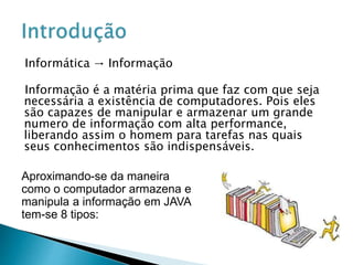 Informática → Informação
Informação é a matéria prima que faz com que seja
necessária a existência de computadores. Pois eles
são capazes de manipular e armazenar um grande
numero de informação com alta performance,
liberando assim o homem para tarefas nas quais
seus conhecimentos são indispensáveis.
Aproximando-se da maneira
como o computador armazena e
manipula a informação em JAVA
tem-se 8 tipos:
 