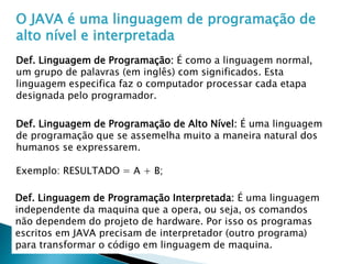 O JAVA é uma linguagem de programação de
alto nível e interpretada
Def. Linguagem de Programação: É como a linguagem normal,
um grupo de palavras (em inglês) com significados. Esta
linguagem especifica faz o computador processar cada etapa
designada pelo programador.
Def. Linguagem de Programação de Alto Nível: É uma linguagem
de programação que se assemelha muito a maneira natural dos
humanos se expressarem.
Exemplo: RESULTADO = A + B;
Def. Linguagem de Programação Interpretada: É uma linguagem
independente da maquina que a opera, ou seja, os comandos
não dependem do projeto de hardware. Por isso os programas
escritos em JAVA precisam de interpretador (outro programa)
para transformar o código em linguagem de maquina.
 