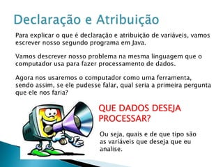 Para explicar o que é declaração e atribuição de variáveis, vamos
escrever nosso segundo programa em Java.
Vamos descrever nosso problema na mesma linguagem que o
computador usa para fazer processamento de dados.
Agora nos usaremos o computador como uma ferramenta,
sendo assim, se ele pudesse falar, qual seria a primeira pergunta
que ele nos faria?
QUE DADOS DESEJA
PROCESSAR?
Ou seja, quais e de que tipo são
as variáveis que deseja que eu
analise.
 