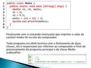 public class Media {
public static void main (String[] args) {
double n1, n2, media;
n1 = 6;
n2 = 9.5;
media = (n1 + n2) / 2;
System.out.println(media);
}
}
1
2
3
4
5
6
7
8
9
Finalizando com o comando (instrução) que imprime o valor da
variável media (4) na tela do computador.
Todo programa em JAVA termina com o fechamento de duas
chaves, ela é responsável por informar ao computador o final do
processamento do programa principal e da classe Media
(cabeçalho).
 
