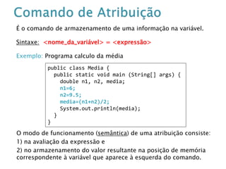 É o comando de armazenamento de uma informação na variável.
Sintaxe: <nome_da_variável> = <expressão>
Exemplo: Programa calculo da média
O modo de funcionamento (semântica) de uma atribuição consiste:
1) na avaliação da expressão e
2) no armazenamento do valor resultante na posição de memória
correspondente à variável que aparece à esquerda do comando.
public class Media {
public static void main (String[] args) {
double n1, n2, media;
n1=6;
n2=9.5;
media=(n1+n2)/2;
System.out.println(media);
}
}
 
