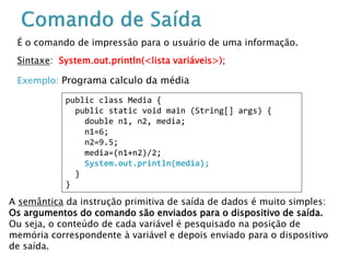 É o comando de impressão para o usuário de uma informação.
Sintaxe: System.out.println(<lista variáveis>);
Exemplo: Programa calculo da média
A semântica da instrução primitiva de saída de dados é muito simples:
Os argumentos do comando são enviados para o dispositivo de saída.
Ou seja, o conteúdo de cada variável é pesquisado na posição de
memória correspondente à variável e depois enviado para o dispositivo
de saída.
public class Media {
public static void main (String[] args) {
double n1, n2, media;
n1=6;
n2=9.5;
media=(n1+n2)/2;
System.out.println(media);
}
}
 