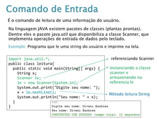 É o comando de leitura de uma informação do usuário.
Na linguagem JAVA existem pacotes de classes (plantas prontas).
Dentre eles o pacote java.util que disponibiliza a classe Scanner, que
implementa operações de entrada de dados pelo teclado.
Exemplo: Programa que le uma string do usuário e imprime na tela.
import java.util.*;
public class leitura{
public static void main(String[] args) {
String x;
Scanner le;
le = new Scanner(System.in);
System.out.print("Digite seu nome: ");
x = le.nextLine();
System.out.println("Seu nome: " + x);
}
}
referenciando Scanner
instanciando a classe
scanner e
armazenando na
referencia le
Método leitura String
 
