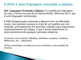 O JAVA é uma linguagem orientada a objetos.
Def. Linguagem Orientada a Objetos: É o padrão da linguagem,
ou seja, a forma em que ela foi desenvolvida. Diferente do C, que
é uma linguagem estruturada.
A POO (programação orientada a objetos) tem-se difundido
muito, isso acontece porque se trata de um padrão que tem
evoluído, principalmente em questões voltadas para segurança e
reaproveitamento de código, o que é muito importante no
desenvolvimento de qualquer aplicação moderna.
Conceitos como Classes, Métodos, Atributos (campos), Instância,
Referencia, etc... (abstratos)
Serão esclarecidos ao longo do curso conforme a necessidade da
ementa
 