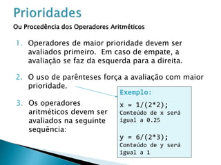 Ou Procedência dos Operadores Aritméticos
1. Operadores de maior prioridade devem ser
avaliados primeiro. Em caso de empate, a
avaliação se faz da esquerda para a direita.
Exemplo:
x = 1/(2*2);
Conteúdo de x será
igual a 0.25
y = 6/(2*3);
Conteúdo de y será
igual a 1
2. O uso de parênteses força a avaliação com maior
prioridade.
3. Os operadores
aritméticos devem ser
avaliados na seguinte
sequência:
 