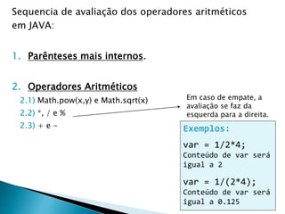 Sequencia de avaliação dos operadores aritméticos
em JAVA:
1. Parênteses mais internos.
2. Operadores Aritméticos
2.1) Math.pow(x,y) e Math.sqrt(x)
2.2) *, / e %
2.3) + e -
Em caso de empate, a
avaliação se faz da
esquerda para a direita.
Exemplos:
var = 1/2*4;
Conteúdo de var será
igual a 2
var = 1/(2*4);
Conteúdo de var será
igual a 0.125
 