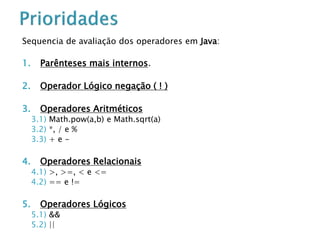 Sequencia de avaliação dos operadores em Java:
1. Parênteses mais internos.
2. Operador Lógico negação ( ! )
3. Operadores Aritméticos
3.1) Math.pow(a,b) e Math.sqrt(a)
3.2) *, / e %
3.3) + e -
4. Operadores Relacionais
4.1) >, >=, < e <=
4.2) == e !=
5. Operadores Lógicos
5.1) &&
5.2) ||
 