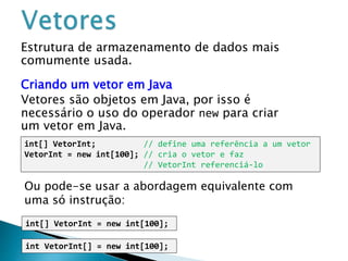 Estrutura de armazenamento de dados mais
comumente usada.
Criando um vetor em Java
Vetores são objetos em Java, por isso é
necessário o uso do operador new para criar
um vetor em Java.
int[] VetorInt; // define uma referência a um vetor
VetorInt = new int[100]; // cria o vetor e faz
// VetorInt referenciá-lo
Ou pode-se usar a abordagem equivalente com
uma só instrução:
int[] VetorInt = new int[100];
int VetorInt[] = new int[100];
 