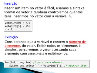 Inserção
Inserir um item no vetor é fácil, usamos a sintaxe
normal de vetor e também controlamos quantos
itens inserimos no vetor com a variável n.
VetorInt[0] = 77;
VetorInt[1] = 55;
n = 2;
for(i=0; i<n; i++) // para cada elemento
System.out.print(" " + VetorInt[i]); // mostrar item
Exibição
Considerando que a variável n contem o número de
elementos do vetor. Exibir todos os elementos é
simples, percorremos o vetor acessando cada
elemento com VetorInt[i] e exibimo-los.
 