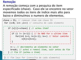 Remoção
A remoção começa com a pesquisa do item
especificado (chave). Caso ele se encontre no vetor
movemos todos os itens de índice mais alto para
baixo e diminuímos o numero de elementos.
chave = 55; // remover item com chave 55
for (i=0; i<n ;i++) // consulta de cada elemento
if (v[i]==chave) { // achou item?
if (i != (n-1)) { // Se NAO for o ultimo item
for(int k=i; k<(n-1); k++) // Vetor caminha
v[k]=v[k+1];
}
n--; // decrementa um elemento no vetor
break; // achei e removi item, sair antes do fim
} // fim if (achou o item)
} // fim laço for (consulta de cada elemento)
 